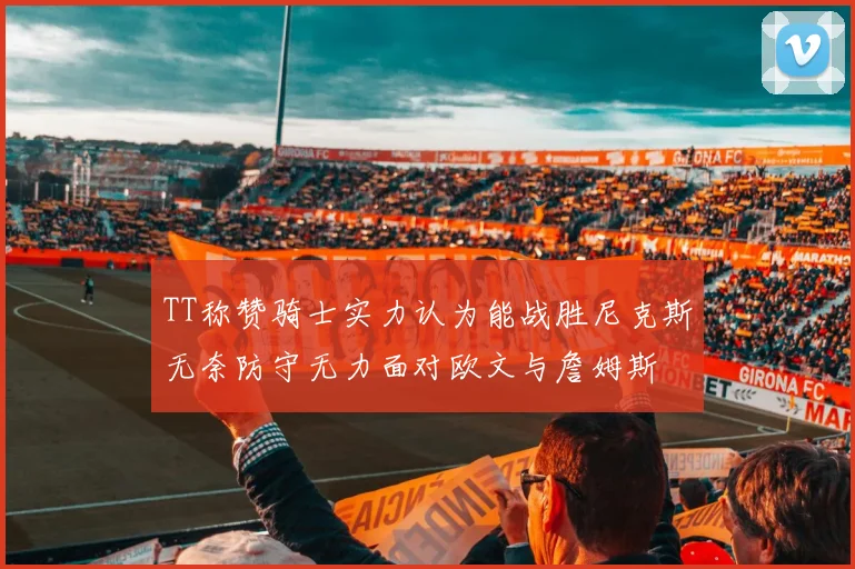 TT称赞骑士实力认为能战胜尼克斯无奈防守无力面对欧文与詹姆斯