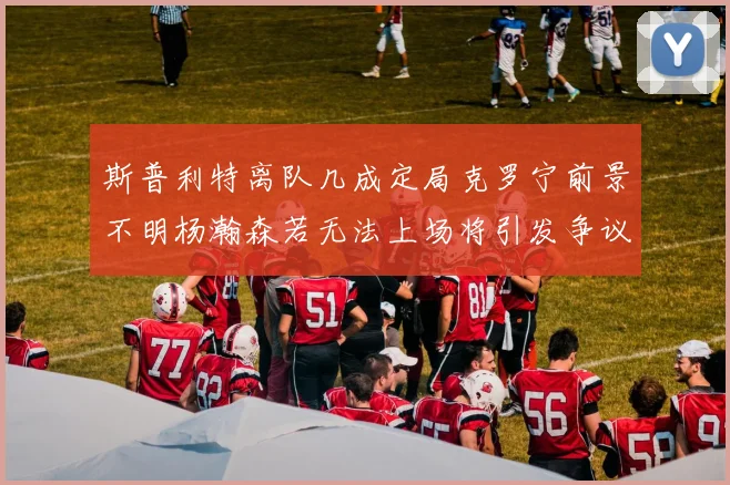 斯普利特离队几成定局克罗宁前景不明杨瀚森若无法上场将引发争议