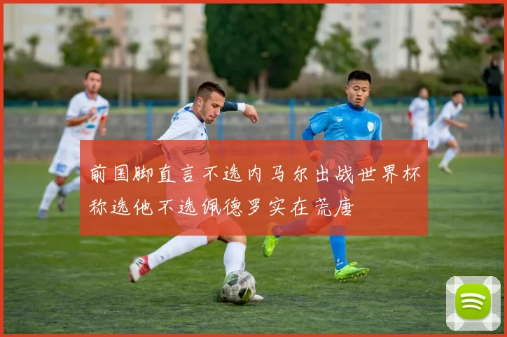 前国脚直言不选内马尔出战世界杯称选他不选佩德罗实在荒唐