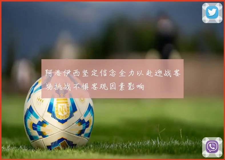 阿洛伊西坚定信念全力以赴迎战客场挑战不惧客观因素影响