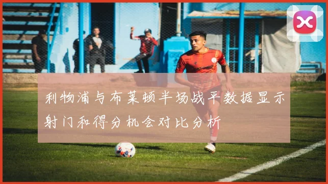 利物浦与布莱顿半场战平数据显示射门和得分机会对比分析