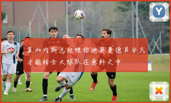 莱加内斯总经理称迪奥曼德具非凡才能转会大球队在意料之中