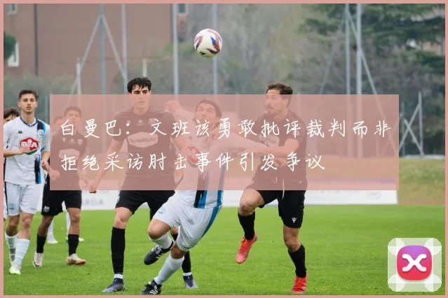 白曼巴：文班该勇敢批评裁判而非拒绝采访肘击事件引发争议