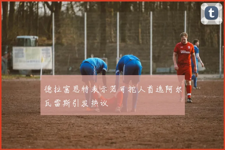 德拉富恩特表示若可挖人首选阿尔瓦雷斯引发热议