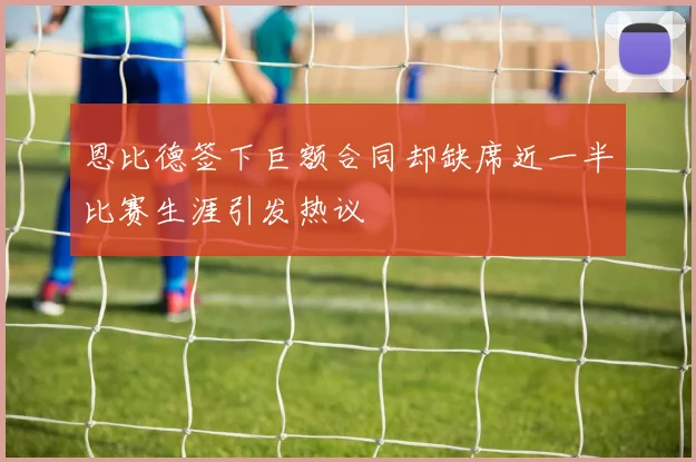 恩比德签下巨额合同却缺席近一半比赛生涯引发热议