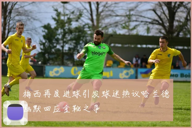梅西再度进球引发球迷热议哈兰德幽默回应金靴之争