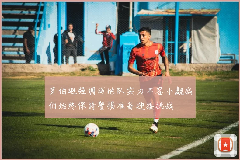 罗伯逊强调海地队实力不容小觑我们始终保持警惕准备迎接挑战