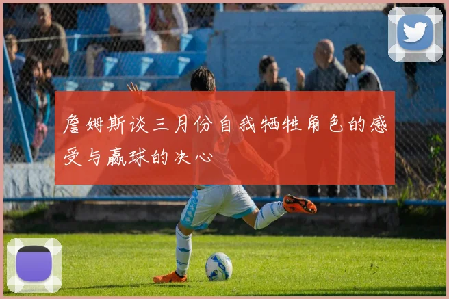 詹姆斯谈三月份自我牺牲角色的感受与赢球的决心