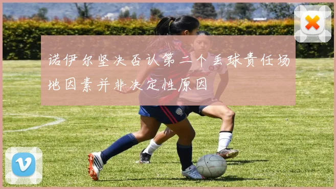 诺伊尔坚决否认第二个丢球责任场地因素并非决定性原因