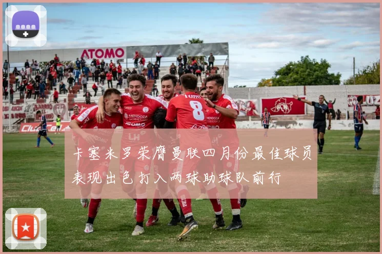 卡塞米罗荣膺曼联四月份最佳球员表现出色打入两球助球队前行