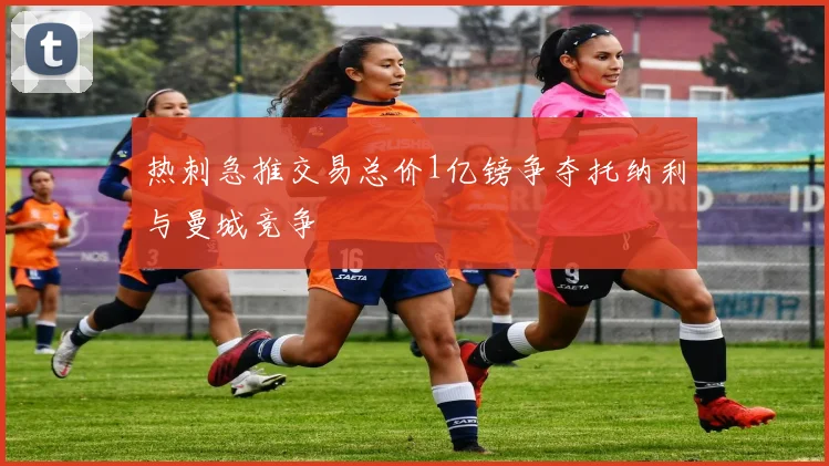 热刺急推交易总价1亿镑争夺托纳利与曼城竞争