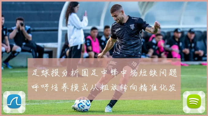 足球报分析国足中锋中场短缺问题呼吁培养模式从粗放转向精准化发展