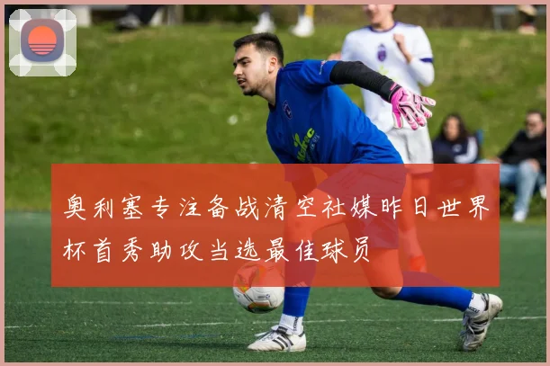 奥利塞专注备战清空社媒昨日世界杯首秀助攻当选最佳球员