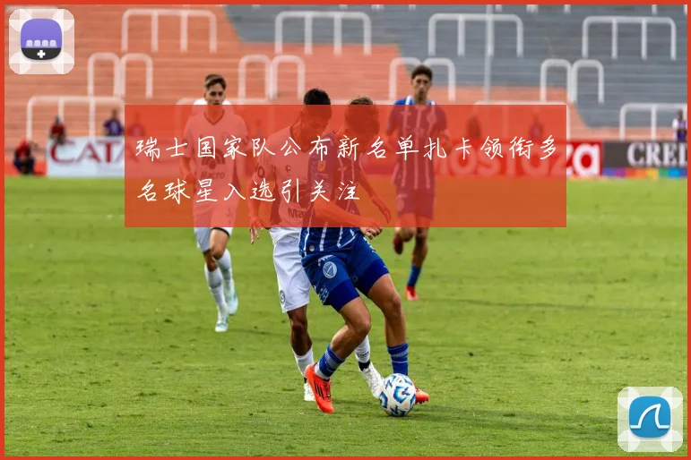 瑞士国家队公布新名单扎卡领衔多名球星入选引关注