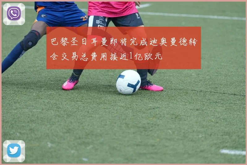 巴黎圣日耳曼即将完成迪奥曼德转会交易总费用接近1亿欧元