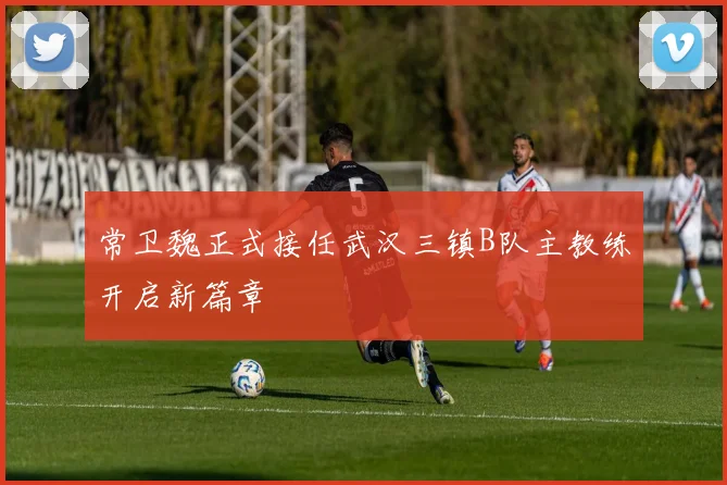 常卫魏正式接任武汉三镇B队主教练开启新篇章