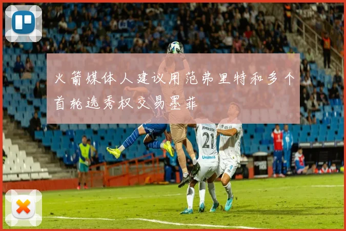 火箭媒体人建议用范弗里特和多个首轮选秀权交易墨菲