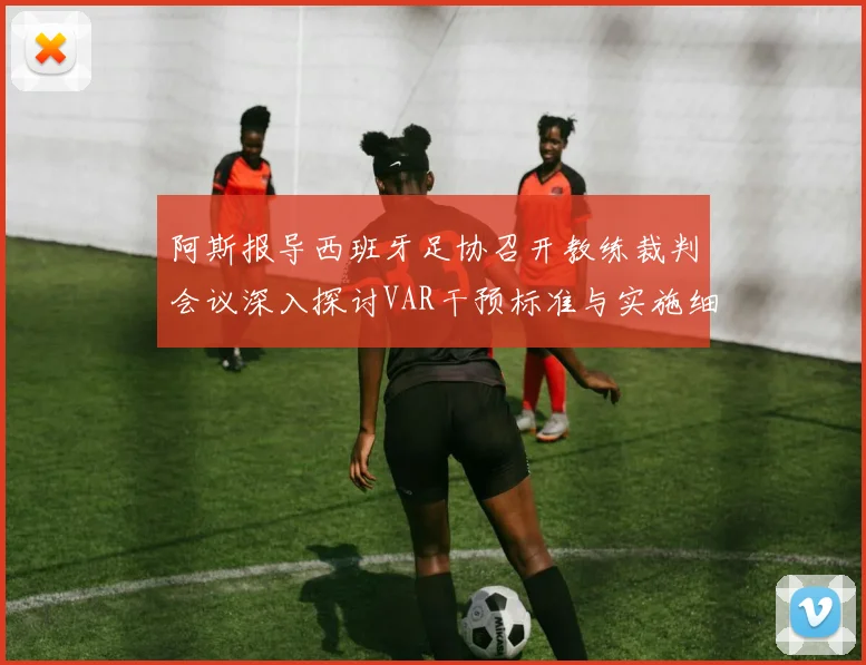 阿斯报导西班牙足协召开教练裁判会议深入探讨VAR干预标准与实施细则