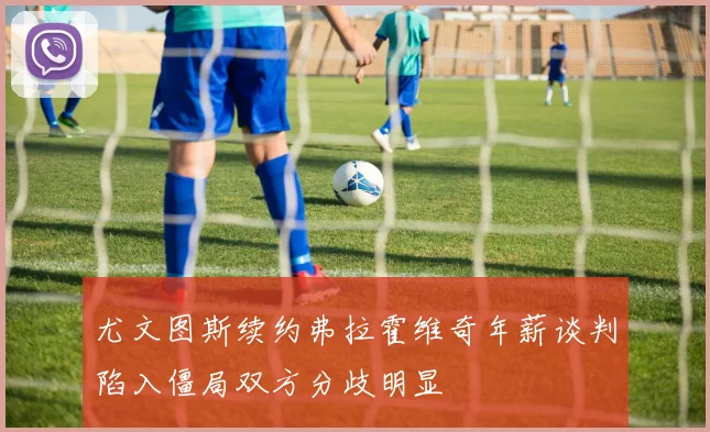 尤文图斯续约弗拉霍维奇年薪谈判陷入僵局双方分歧明显