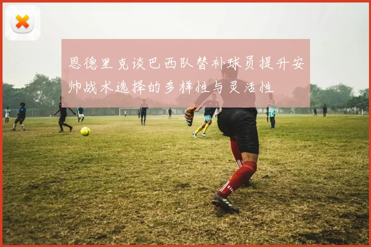 恩德里克谈巴西队替补球员提升安帅战术选择的多样性与灵活性