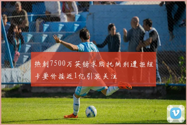热刺7500万英镑求购托纳利遭拒纽卡要价接近1亿引发关注