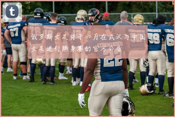 俄罗斯女足将于六月在武汉与中国女足进行热身赛的官方公告