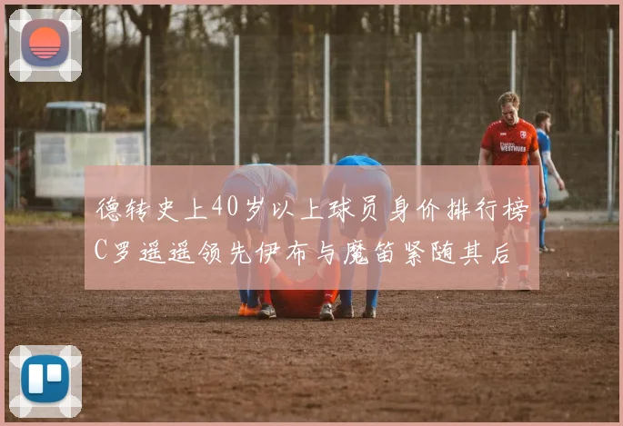 德转史上40岁以上球员身价排行榜C罗遥遥领先伊布与魔笛紧随其后