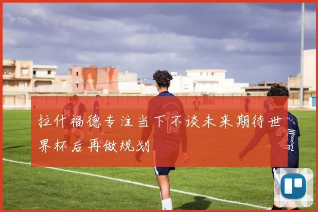 拉什福德专注当下不谈未来期待世界杯后再做规划
