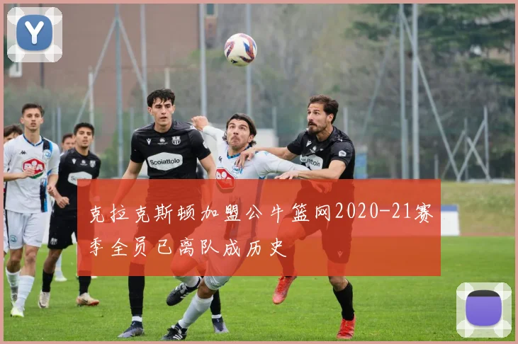 克拉克斯顿加盟公牛篮网2020-21赛季全员已离队成历史