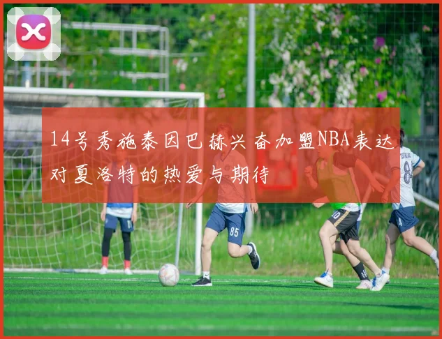 14号秀施泰因巴赫兴奋加盟NBA表达对夏洛特的热爱与期待