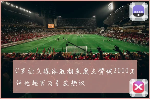 C罗社交媒体狂潮来袭点赞破2000万评论超百万引发热议