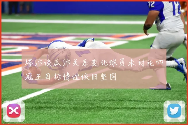 塔帅谈瓜帅关系变化球员未讨论四冠王目标情谊依旧坚固