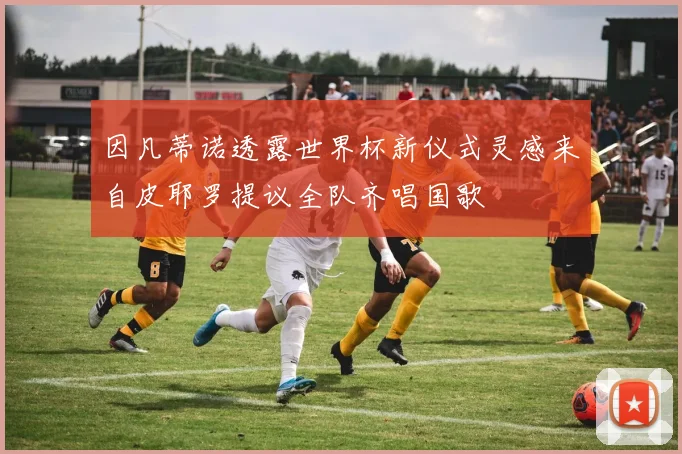 因凡蒂诺透露世界杯新仪式灵感来自皮耶罗提议全队齐唱国歌