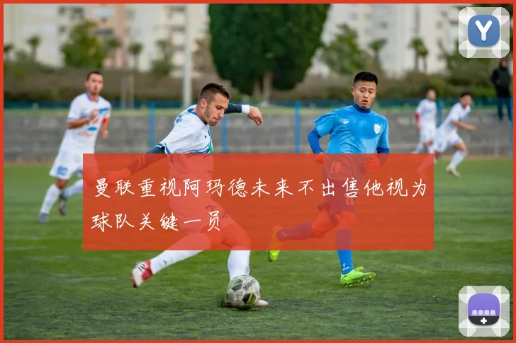 曼联重视阿玛德未来不出售他视为球队关键一员