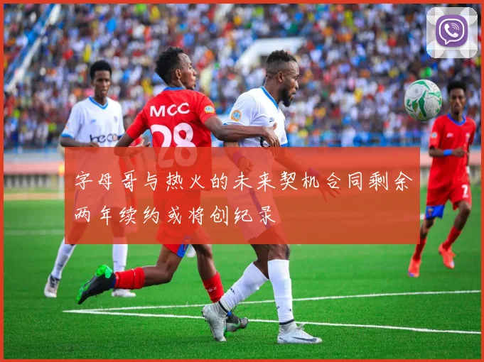 字母哥与热火的未来契机合同剩余两年续约或将创纪录