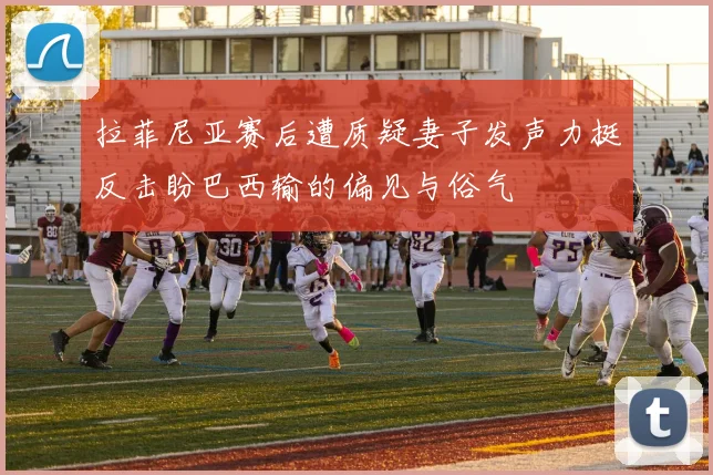 拉菲尼亚赛后遭质疑妻子发声力挺反击盼巴西输的偏见与俗气