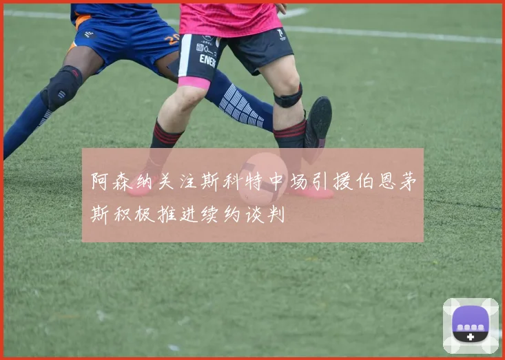 阿森纳关注斯科特中场引援伯恩茅斯积极推进续约谈判
