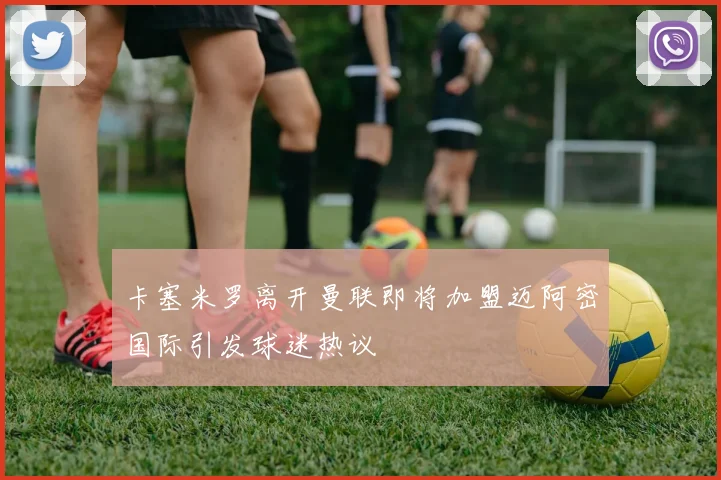 卡塞米罗离开曼联即将加盟迈阿密国际引发球迷热议